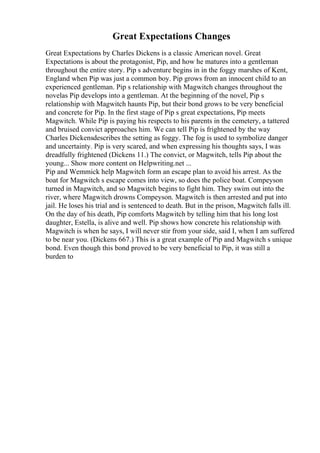 Great Expectations Changes
Great Expectations by Charles Dickens is a classic American novel. Great
Expectations is about the protagonist, Pip, and how he matures into a gentleman
throughout the entire story. Pip s adventure begins in in the foggy marshes of Kent,
England when Pip was just a common boy. Pip grows from an innocent child to an
experienced gentleman. Pip s relationship with Magwitch changes throughout the
novelas Pip develops into a gentleman. At the beginning of the novel, Pip s
relationship with Magwitch haunts Pip, but their bond grows to be very beneficial
and concrete for Pip. In the first stage of Pip s great expectations, Pip meets
Magwitch. While Pip is paying his respects to his parents in the cemetery, a tattered
and bruised convict approaches him. We can tell Pip is frightened by the way
Charles Dickensdescribes the setting as foggy. The fog is used to symbolize danger
and uncertainty. Pip is very scared, and when expressing his thoughts says, I was
dreadfully frightened (Dickens 11.) The convict, or Magwitch, tells Pip about the
young... Show more content on Helpwriting.net ...
Pip and Wemmick help Magwitch form an escape plan to avoid his arrest. As the
boat for Magwitch s escape comes into view, so does the police boat. Compeyson
turned in Magwitch, and so Magwitch begins to fight him. They swim out into the
river, where Magwitch drowns Compeyson. Magwitch is then arrested and put into
jail. He loses his trial and is sentenced to death. But in the prison, Magwitch falls ill.
On the day of his death, Pip comforts Magwitch by telling him that his long lost
daughter, Estella, is alive and well. Pip shows how concrete his relationship with
Magwitch is when he says, I will never stir from your side, said I, when I am suffered
to be near you. (Dickens 667.) This is a great example of Pip and Magwitch s unique
bond. Even though this bond proved to be very beneficial to Pip, it was still a
burden to
 