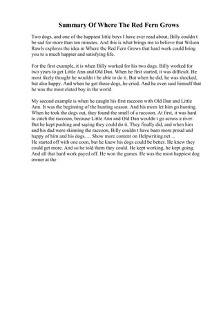Summary Of Where The Red Fern Grows
Two dogs, and one of the happiest little boys I have ever read about, Billy couldn t
be sad for more than ten minutes. And this is what brings me to believe that Wilson
Rawls explores the idea in Where the Red Fern Grows that hard work could bring
you to a much happier and satisfying life.
For the first example, it is when Billy worked for his two dogs. Billy worked for
two years to get Little Ann and Old Dan. When he first started, it was difficult. He
most likely thought he wouldn t be able to do it. But when he did, he was shocked,
but also happy. And when he got those dogs, he cried. And he even said himself that
he was the most elated boy in the world.
My second example is when he caught his first raccoon with Old Dan and Little
Ann. It was the beginning of the hunting season. And his mom let him go hunting.
When he took the dogs out, they found the smell of a raccoon. At first, it was hard
to catch the raccoon, because Little Ann and Old Dan wouldn t go across a river.
But he kept pushing and saying they could do it. They finally did, and when him
and his dad were skinning the raccoon, Billy couldn t have been more proud and
happy of him and his dogs. ... Show more content on Helpwriting.net ...
He started off with one coon, but he knew his dogs could be better. He knew they
could get more. And so he told them they could. He kept working, he kept going.
And all that hard work payed off. He won the games. He was the most happiest dog
owner at the
 