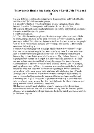 Essay about Health and Social Care a-Level Unit 7 M2 and
D1
M2 Use different sociological perspectives to discuss patterns and trends of health
and illness in TWO different social groups.
I m going to write about two different social groups, Gender and Social Class
because Feminism fits in to gender and Marxism fits into Social Class.
D1 Evaluate different sociological explanations for patterns and trends of health and
illness in two different social groups.
Social Class Marxism.
M2: This table shows that people who live in most deprived areas are more likely
to smoke, are less likely to have a good education, they more than likely lived in
poverty as a child. This table also shows that the least deprived people are the people
with the most education and then end up becoming a professional ... Show more
content on Helpwriting.net ...
Feminists would not agree with this graph because they believe men live longer
than men, women would suggest that women are being more deprived as they are
seen as the more emotional gender and also that they are being disadvantaged
because they believe that they are ruled by the men. They believe that men get the
higher jobs than women for example, men can be builders, coal miner s etc. men
are seen to have more physical hard labour jobs compared to women because
women are seen to be house wives and have less hard laboured jobs for example,
cooking, cleaning and childcare. If a man and a woman both applied to be a head
teacher its more than likely that the man would get the job because of the fact
women have children and would maternity leave which is having time off work.
Although one of the reasons why women tend to live longer is because they are
seen to be more health conscious for example, if they even have a small sign of
illness they tend to go to the doctors to get medication or help to cure the illness
whereas when it comes to men, they don t seek help until the illness or disease gets
really bad even when it s almost too late to cure.
D1: Feminists actually contradict their selves by saying men live longer than
themselves and also that men rule over women making them the deprived gender
although women actually live longer than men due to the facts I went through in M2.
In feminism, they don t
 
