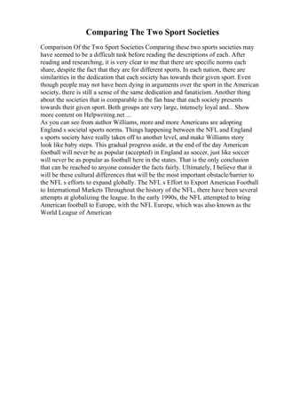 Comparing The Two Sport Societies
Comparison Of the Two Sport Societies Comparing these two sports societies may
have seemed to be a difficult task before reading the descriptions of each. After
reading and researching, it is very clear to me that there are specific norms each
share, despite the fact that they are for different sports. In each nation, there are
similarities in the dedication that each society has towards their given sport. Even
though people may not have been dying in arguments over the sport in the American
society, there is still a sense of the same dedication and fanaticism. Another thing
about the societies that is comparable is the fan base that each society presents
towards their given sport. Both groups are very large, intensely loyal and... Show
more content on Helpwriting.net ...
As you can see from author Williams, more and more Americans are adopting
England s societal sports norms. Things happening between the NFL and England
s sports society have really taken off to another level, and make Williams story
look like baby steps. This gradual progress aside, at the end of the day American
football will never be as popular (accepted) in England as soccer, just like soccer
will never be as popular as football here in the states. That is the only conclusion
that can be reached to anyone consider the facts fairly. Ultimately, I believe that it
will be these cultural differences that will be the most important obstacle/barrier to
the NFL s efforts to expand globally. The NFL s Effort to Export American Football
to International Markets Throughout the history of the NFL, there have been several
attempts at globalizing the league. In the early 1990s, the NFL attempted to bring
American football to Europe, with the NFL Europe, which was also known as the
World League of American
 