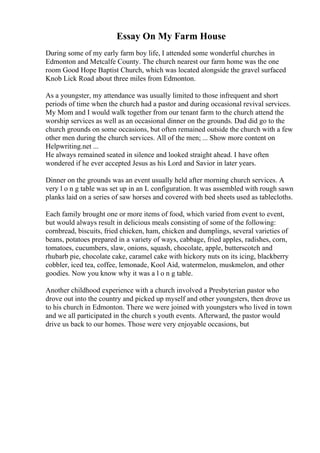 Essay On My Farm House
During some of my early farm boy life, I attended some wonderful churches in
Edmonton and Metcalfe County. The church nearest our farm home was the one
room Good Hope Baptist Church, which was located alongside the gravel surfaced
Knob Lick Road about three miles from Edmonton.
As a youngster, my attendance was usually limited to those infrequent and short
periods of time when the church had a pastor and during occasional revival services.
My Mom and I would walk together from our tenant farm to the church attend the
worship services as well as an occasional dinner on the grounds. Dad did go to the
church grounds on some occasions, but often remained outside the church with a few
other men during the church services. All of the men; ... Show more content on
Helpwriting.net ...
He always remained seated in silence and looked straight ahead. I have often
wondered if he ever accepted Jesus as his Lord and Savior in later years.
Dinner on the grounds was an event usually held after morning church services. A
very l o n g table was set up in an L configuration. It was assembled with rough sawn
planks laid on a series of saw horses and covered with bed sheets used as tablecloths.
Each family brought one or more items of food, which varied from event to event,
but would always result in delicious meals consisting of some of the following:
cornbread, biscuits, fried chicken, ham, chicken and dumplings, several varieties of
beans, potatoes prepared in a variety of ways, cabbage, fried apples, radishes, corn,
tomatoes, cucumbers, slaw, onions, squash, chocolate, apple, butterscotch and
rhubarb pie, chocolate cake, caramel cake with hickory nuts on its icing, blackberry
cobbler, iced tea, coffee, lemonade, Kool Aid, watermelon, muskmelon, and other
goodies. Now you know why it was a l o n g table.
Another childhood experience with a church involved a Presbyterian pastor who
drove out into the country and picked up myself and other youngsters, then drove us
to his church in Edmonton. There we were joined with youngsters who lived in town
and we all participated in the church s youth events. Afterward, the pastor would
drive us back to our homes. Those were very enjoyable occasions, but
 
