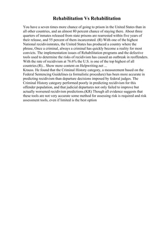 Rehabilitation Vs Rehabilitation
You have a seven times more chance of going to prison in the United States than in
all other countries, and an almost 80 percent chance of staying there. About three
quarters of inmates released from state prisons are rearrested within five years of
their release, and 55 percent of them incarcerated. (R) With one of the highest
National recidivismrates, the United States has produced a country where the
phrase, Once a criminal, always a criminal has quickly become a reality for most
convicts. The implementation issues of Rehabilitation programs and the defective
tools used to determine the risks of recidivism has caused an outbreak in reoffenders.
With the rate of recidivism at 76.6% the U.S. is one of the top highest of all
countries.(R)... Show more content on Helpwriting.net ...
Krauss. He found that the Criminal History category, a measurement based on the
Federal Sentencing Guidelines (a formalistic procedure) has been more accurate in
predicting recidivism than departure decisions imposed by federal judges. The
Criminal History category performed poorly in predicting recidivism for this
offender population, and that judicial departures not only failed to improve but
actually worsened recidivism predictions.(KR) Though all evidence suggests that
these tools are not very accurate some method for assessing risk is required and risk
assessment tools, even if limited is the best option
 