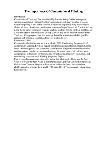The Importance Of Computational Thinking
Introduction
Computational Thinking, first introduced by Jeanette Wing (2006), a computer
science researcher at Carnegie Mellon University, as a strategy to solve problems
where computing is part of the solution. Computers help make daily discoveries in
almost all areas of society expanding our understanding of the world. Problem solving
using the power of computers requires teaching students how to confront problems in
a way that creates these solutions (Wing, 2006, p. 33). In her article Computational
Thinking, Wing proposes that this strategy should be a fundamental skill, just like
reading and writing, a foundation for every student (p. 33).
Fundamental Skill
Computational thinking was not a new idea in 2006. Envisioning the potential of
computers in learning, Seymour Papert, a mathematician and learning theorist, in the
early 1960s recognized that computers could be used not just to deliver information
and instruction, but also to transform learning. He was a pioneer of children using
computers as instruments for learning and for enhancing creativity, innovation, and
concretizing computational thinking. (Seymour Papert)
Papert earned two doctorates in mathematics, but what inspired him was the four
years of work under Jean Piaget at the International Centre of Genetic Epistemology,
University of Geneva. Piaget s influences are evident in Papert s work on how
children create a sense of their world. (Blikstein, 2013,) The constructivist principles
found in both
 