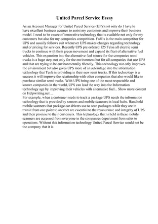 United Parcel Service Essay
As an Account Manager for United Parcel Service (UPS) not only do I have to
have excellent business acumen to assist my customers and improve their business
model. I need to be aware of innovative technology that is available not only for my
customers but also for my companies competition. FedEx is the main competitor for
UPS and usually follows suit whenever UPS makes changes regarding technology
and or pricing for services. Recently UPS pre ordered 125 Telsa all electric semi
trucks to continue with their green movement and expand its fleet of alternative fuel
vehicles. This expansion into the alternative fuel source for the companies semi
trucks is a huge step, not only for the environment but for all companies that use UPS
and that are trying to be environmentally friendly. This technology not only improves
the environment but also gives UPS more of an advantage into the information
technology that Tesla is providing in their new semi trucks. If this technology is a
success it will improve the relationship with other companies that also would like to
purchase similar semi trucks. With UPS being one of the most respectable and
known companies in the world, UPS can lead the way into the Information
technology age by improving their vehicles with alternative fuel... Show more content
on Helpwriting.net ...
For example, when a customer needs to track a package UPS needs the information
technology that is provided by sensors and mobile scanners in local hubs. Handheld
mobile scanners that package car drivers use to scan packages while they are in
transit from one point to another are essential to the reassurance and integrity of UPS
and their promise to their customers. This technology that is held in these mobile
scanners are accessed from everyone in the companies department from sales to
operations. Without this information technology United Parcel Service would not be
the company that it is
 