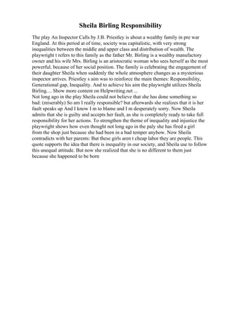 Sheila Birling Responsibility
The play An Inspector Calls by J.B. Priestley is about a wealthy family in pre war
England. At this period at of time, society was capitalistic, with very strong
inequalities between the middle and upper class and distribution of wealth. The
playwright t refers to this family as the father Mr. Birling is a wealthy manufactory
owner and his wife Mrs. Birling is an aristocratic woman who sees herself as the most
powerful, because of her social position. The family is celebrating the engagement of
their daughter Sheila when suddenly the whole atmosphere changes as a mysterious
inspector arrives. Priestley s aim was to reinforce the main themes: Responsibility,
Generational gap, Inequality. And to achieve his aim the playwright utilizes Sheila
Birling.... Show more content on Helpwriting.net ...
Not long ago in the play Sheila could not believe that she has done something so
bad: (miserably) So am I really responsible? but afterwards she realizes that it is her
fault speaks up And I know I m to blame and I m desperately sorry. Now Sheila
admits that she is guilty and accepts her fault, as she is completely ready to take full
responsibility for her actions. To strengthen the theme of inequality and injustice the
playwright shows how even thought not long ago in the paly she has fired a girl
from the shop just because she had been in a bad temper anyhow. Now Sheila
contradicts with her parents: But these girls aren t cheap labor they are people. This
quote supports the idea that there is inequality in our society, and Sheila use to follow
this unequal attitude. But now she realized that she is no different to them just
because she happened to be born
 