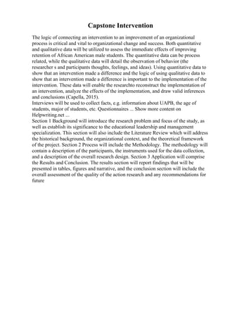 Capstone Intervention
The logic of connecting an intervention to an improvement of an organizational
process is critical and vital to organizational change and success. Both quantitative
and qualitative data will be utilized to assess the immediate effects of improving
retention of African American male students. The quantitative data can be process
related, while the qualitative data will detail the observation of behavior (the
researcher s and participants thoughts, feelings, and ideas). Using quantitative data to
show that an intervention made a difference and the logic of using qualitative data to
show that an intervention made a difference is important to the implementation of the
intervention. These data will enable the researchto reconstruct the implementation of
an intervention, analyze the effects of the implementation, and draw valid inferences
and conclusions (Capella, 2015).
Interviews will be used to collect facts, e.g. information about UAPB, the age of
students, major of students, etc. Questionnaires ... Show more content on
Helpwriting.net ...
Section 1 Background will introduce the research problem and focus of the study, as
well as establish its significance to the educational leadership and management
specialization. This section will also include the Literature Review which will address
the historical background, the organizational context, and the theoretical framework
of the project. Section 2 Process will include the Methodology. The methodology will
contain a description of the participants, the instruments used for the data collection,
and a description of the overall research design. Section 3 Application will comprise
the Results and Conclusion. The results section will report findings that will be
presented in tables, figures and narrative, and the conclusion section will include the
overall assessment of the quality of the action research and any recommendations for
future
 