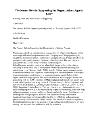 The Nurses Role in Supporting the Organizations Agenda
Essay
Running head: The Nurse s Role in Supporting
Application 1
The Nurse s Role in Supporting the Organization s Strategic Agenda NURS 6022
Alisa Gafeney
Walden University
May 7, 2011
The Nurse s Role in Supporting the Organization s Strategic Agenda
Nurses are on the front lines of patient care, as delivery of care relies heavily on the
nurse to provide excellent patient outcomes. The purpose of this paper is to gain
insight into the nurse s role as a supporter of an organization s strategic plan from the
perspective of a quality manager. Summary of the Interview The interview was
conducted with ... Show more content on Helpwriting.net ...
In healthcare or any other occupation where high risk procedures take place, a
small slip or error could lead to a cascade of non linear responses resulting in a
catastrophic event (Kemper Boyle, 2009). Jennifer felt that having engaged nurses
who are educated on how to prevent errors along with a leadership team that helps to
streamline processes, is the answer to improving nursing s contribution to the
organization s strategic agenda. The previous statement about engaged nurses also
goes along with the IOM s (Institute of Medicine) proposed six national quality aims
which include patient care being centered, effective, timely, efficient, equitable and
safe (Wolf, D., Lehman, C., Quinlin, R., Rosenzweig, M., Friede, S., Zullo, T., et al.,
2008). Impact on Nursing Practice This interview was very informative to me as I
am a nursing supervisor. It is my responsibility to provide my nursing team with ways
to become engaged as nurses and to get them to realize the impact that they have on
the hospital s strategic agenda. I believe that teamwork is very important as
interdisciplinary teamwork is central to the delivery of holistic and coordinated
primary care (O Neil Cowman, 2008). The fact that nurses have so much input into
hospital organizations gives me a sense of pride and inspires me to improve my own
nursing care to ensure that it is in tune with the hospital s
 