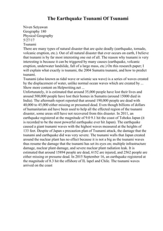 The Earthquake Tsunami Of Tsunami
Niven Setyawan
Geography 180
Physical Geography
5/27/17
Tsunami
There are many types of natural disaster that are quite deadly (earthquake, tornado,
volcanic eruption, etc.). Out of all natural disaster that ever occurs on earth, I believe
that tsunami is by far most interesting one out of all. The reason why tsunami is very
interesting is because it can be triggered by many causes (earthquake, volcanic
eruption, underwater landslide, fall of a large mass, etc.) On this research paper; I
will explain what exactly is tsunami, the 2004 Sumatra tsunami, and how to predict
tsunami.
Tsunami (also known as tidal wave or seismic sea wave) is a series of waves created
by the displacement of water, unlike normal ocean waves which are created by ...
Show more content on Helpwriting.net ...
Unfortunately, it is estimated that around 35,000 people have lost their lives and
around 500,000 people have lost their homes in Sumatra (around 15000 died in
India). The aftermath report reported that around 190,000 people are dead with
40,000 to 45,000 either missing or presumed dead. Even though billions of dollars
of humanitarian aid have been used to help all the effected region of the tsunami
disaster, some areas still have not recovered from this disaster. In 2011, an
earthquake registered at the magnitude of 9.0 9.1 hit the coast of Tohoku Japan (it
is recorded to be the most powerful earthquake ever hit Japan). The earthquake
caused a giant tsunami waves with the highest waves measured at the heights of
133 feet. Despite of Japan s precaution plan of Tsunami attack, the damage that the
tsunami and earthquake did was very severe. The tsunami walls that Japan created
around the nuclear plant has no effect because it is not a big as the tsunami waves
thus resume the damage that the tsunami has set its eyes on; multiple infrastructure
damage, nuclear plant damage, and severe nuclear plant radiation leak. It is
estimated that around 15894 people are dead, 6152 are injured, and 2562 people are
either missing or presume dead. In 2015 September 16, an earthquake registered at
the magnitude of 8.3 hit the offshore of IL lapel and Chile. The tsunami waves
arrived on the coast
 