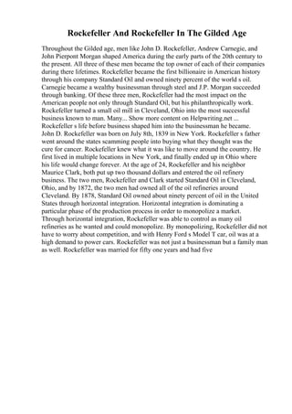 Rockefeller And Rockefeller In The Gilded Age
Throughout the Gilded age, men like John D. Rockefeller, Andrew Carnegie, and
John Pierpont Morgan shaped America during the early parts of the 20th century to
the present. All three of these men became the top owner of each of their companies
during there lifetimes. Rockefeller became the first billionaire in American history
through his company Standard Oil and owned ninety percent of the world s oil.
Carnegie became a wealthy businessman through steel and J.P. Morgan succeeded
through banking. Of these three men, Rockefeller had the most impact on the
American people not only through Standard Oil, but his philanthropically work.
Rockefeller turned a small oil mill in Cleveland, Ohio into the most successful
business known to man. Many... Show more content on Helpwriting.net ...
Rockefeller s life before business shaped him into the businessman he became.
John D. Rockefeller was born on July 8th, 1839 in New York. Rockefeller s father
went around the states scamming people into buying what they thought was the
cure for cancer. Rockefeller knew what it was like to move around the country. He
first lived in multiple locations in New York, and finally ended up in Ohio where
his life would change forever. At the age of 24, Rockefeller and his neighbor
Maurice Clark, both put up two thousand dollars and entered the oil refinery
business. The two men, Rockefeller and Clark started Standard Oil in Cleveland,
Ohio, and by 1872, the two men had owned all of the oil refineries around
Cleveland. By 1878, Standard Oil owned about ninety percent of oil in the United
States through horizontal integration. Horizontal integration is dominating a
particular phase of the production process in order to monopolize a market.
Through horizontal integration, Rockefeller was able to control as many oil
refineries as he wanted and could monopolize. By monopolizing, Rockefeller did not
have to worry about competition, and with Henry Ford s Model T car, oil was at a
high demand to power cars. Rockefeller was not just a businessman but a family man
as well. Rockefeller was married for fifty one years and had five
 