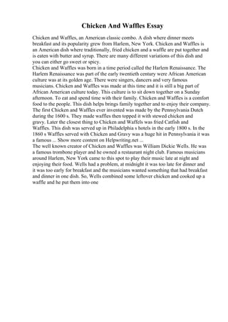 Chicken And Waffles Essay
Chicken and Waffles, an American classic combo. A dish where dinner meets
breakfast and its popularity grew from Harlem, New York. Chicken and Waffles is
an American dish where traditionally, fried chicken and a waffle are put together and
is eaten with butter and syrup. There are many different variations of this dish and
you can either go sweet or spicy.
Chicken and Waffles was born in a time period called the Harlem Renaissance. The
Harlem Renaissance was part of the early twentieth century were African American
culture was at its golden age. There were singers, dancers and very famous
musicians. Chicken and Waffles was made at this time and it is still a big part of
African American culture today. This culture is to sit down together on a Sunday
afternoon. To eat and spend time with their family. Chicken and Waffles is a comfort
food to the people. This dish helps brings family together and to enjoy their company.
The first Chicken and Waffles ever invented was made by the Pennsylvania Dutch
during the 1600 s. They made waffles then topped it with stewed chicken and
gravy. Later the closest thing to Chicken and Waffels was fried Catfish and
Waffles. This dish was served up in Philadelphia s hotels in the early 1800 s. In the
1860 s Waffles served with Chicken and Gravy was a huge hit in Pennsylvania it was
a famous ... Show more content on Helpwriting.net ...
The well known creator of Chicken and Waffles was William Dickie Wells. He was
a famous trombone player and he owned a restaurant night club. Famous musicians
around Harlem, New York came to this spot to play their music late at night and
enjoying their food. Wells had a problem, at midnight it was too late for dinner and
it was too early for breakfast and the musicians wanted something that had breakfast
and dinner in one dish. So, Wells combined some leftover chicken and cooked up a
waffle and he put them into one
 