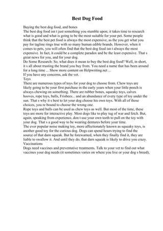 Best Dog Food
Buying the best dog food, and bones
The best dog food isn t just something you stumble upon; it takes time to research
what is good and what is going to be the most suitable for your pet. Some people
think that the best pet food is always the most expensive, as the you get what you
pay for tagline rings true with so many human edible brands. However, when it
comes to pets, you will often find that the best dog food isn t always the most
expensive. In fact, it could be a complete paradox and be the least expensive. That s
great news for you, and for your dog.
Do Some Research: So, what does it mean to buy the best dog food? Well, in short,
it s all about trusting the brand you buy from. You need a name that has been around
for a long time ... Show more content on Helpwriting.net ...
If you have any concerns, ask the vet.
Toys
There are numerous types of toys for your dog to choose from. Chew toys are
likely going to be your first purchase in the early years when your little pooch is
always chewing on something. There are rubber bones, squeaky toys, calves
hooves, rope toys, balls, Frisbees... and an abundance of every type of toy under the
sun. That s why it s best to let your dog choose his own toys. With all of those
choices, you re bound to choose the wrong one.
Rope toys and balls can be used as chew toys as well. But most of the time, these
toys are more for interactive play. Most dogs like to play tug of war and fetch. But,
again, speaking from experience, don t use your own teeth to pull on the toy with
your dog. That s a good way to be wearing dentures before your time.
The ever popular noise making toy, more affectionately known as squeaky toys, is
another good toy for the curious dog. Dogs can spend hours trying to find the
source of that darn squeak. But be forewarned, when they finally find it, they are
liable to swallow it. And until they do, that darn squeak is likely to drive you crazy.
Vaccinations
Dogs need vaccines and preventative treatments. Talk to your vet to find out what
vaccines your dog needs (it sometimes varies on where you live or your dog s breed),
 
