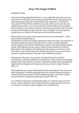 Essay The Gospel of Mark
INTRODUCTION
At the risk of being judgmental this book is very complicated. The points are many
and varied. In his lead up to his commentary proper Myers makes many points as he
expounds the many topics that would influence that commentary. The World of
Jesus and the World of Mark, the filters and models of that social world, the cross
cultural history and the socio economic tensions of both worlds are all considered.
The Jewish War is also a point to consider in that it occurs around the time of writing
and most of the historicity comes from the works of Josephus. The major point to
consider however is Myers self confessed socio historical hermeneutic.
Because there are two parts to this essay discussion has been restricted to ... Show
more content on Helpwriting.net ...
The hypotheses on how this Gospel originated are many and varied. The continuity of
the actual message of the story of the life of Jesus seems, it would be generally
agreed, to hinge on the Gospel of Mark being a source for the other Synoptic gospels
at least. Much argument has also gone on about the place and time of writing of
Mark and how this influences the traditioning or the handing on of the story. How
the original written version came to be from the oral process is also a cause for the
concern as regards continuity of the story. Was it faithfully translated?
Nineham states that Jesus very character was determined by the particular
circumstances in which the tradition was handed down. Those who kept it shaped the
tradition itself. They had their own motives and beliefs and these have influenced the
tradition that has brought out the character of Jesus as we know today (Nineham
1986: 21).
This traditioning was a process that began by orally recounting the story at private or
public gatherings. The public gatherings being more favoured because preachers or
teachers, that is those entrusted with the traditioning process, would have told the
story at worship or catechumen gatherings (Nineham 1986: 22).
As is sometimes the practice with preaching today so it may have been in the first
century. Anyone telling the story would be driven by a particular need of the time,
for example if a message on good neighbours was needed then the
 