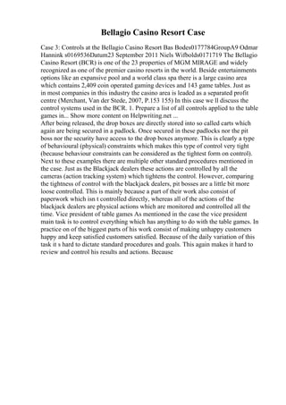 Bellagio Casino Resort Case
Case 3: Controls at the Bellagio Casino Resort Bas Bodes0177784GroupA9 Odmar
Hannink s0169536Datum23 September 2011 Niels Wifbolds0171719 The Bellagio
Casino Resort (BCR) is one of the 23 properties of MGM MIRAGE and widely
recognized as one of the premier casino resorts in the world. Beside entertainments
options like an expansive pool and a world class spa there is a large casino area
which contains 2,409 coin operated gaming devices and 143 game tables. Just as
in most companies in this industry the casino area is leaded as a separated profit
centre (Merchant, Van der Stede, 2007, P.153 155) In this case we ll discuss the
control systems used in the BCR. 1. Prepare a list of all controls applied to the table
games in... Show more content on Helpwriting.net ...
After being released, the drop boxes are directly stored into so called carts which
again are being secured in a padlock. Once secured in these padlocks nor the pit
boss nor the security have access to the drop boxes anymore. This is clearly a type
of behavioural (physical) constraints which makes this type of control very tight
(because behaviour constraints can be considered as the tightest form on control).
Next to these examples there are multiple other standard procedures mentioned in
the case. Just as the Blackjack dealers these actions are controlled by all the
cameras (action tracking system) which tightens the control. However, comparing
the tightness of control with the blackjack dealers, pit bosses are a little bit more
loose controlled. This is mainly because a part of their work also consist of
paperwork which isn t controlled directly, whereas all of the actions of the
blackjack dealers are physical actions which are monitored and controlled all the
time. Vice president of table games As mentioned in the case the vice president
main task is to control everything which has anything to do with the table games. In
practice on of the biggest parts of his work consist of making unhappy customers
happy and keep satisfied customers satisfied. Because of the daily variation of this
task it s hard to dictate standard procedures and goals. This again makes it hard to
review and control his results and actions. Because
 