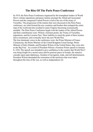 The Rise Of The Paris Peace Conference
In 1919, the Paris Peace Conference organized by the triumphant leaders of World
War I, initiate reparations and peace treaties amongst the Allied and Associated
Powers and the conquered Central Powers it led to the rise of the treaty of
Versailles. The progression of the treaties that were discussed in the Paris Peace
conference, are what formed the new countries and borders that reshaped the entire
map of the world and also resulted in many Empires becoming economically
unstable. The Paris Peace Conference began with the leaders of the Allied Powers
and their contributions were: Wilson s fourteen points, the Treaty of Versailles
,
reparations, and the Locarno Pact. Their inability to reach the goals of these treaties
led to resentment, and eventually led to the next World War.
The four dominant voices in the conference were: the Prime Minister of France
Clemenceau, the Prime Minister of the United Kingdom Lloyd George, Prime
Minister of Italy Orlando, and President Wilson of the United States, they were also
as the Big Four . As a result of President Wilson s Fourteen Points speech in January
8, 1918. The speech was intended to give confidence to the country that World War I
was being fought for a moral cause and for postwar peace in Europe. He stated to
consider upon open diplomacy, freedom of navigation, trade, and self determination.
President Wilson demanded the restoration of the territories that were taken
throughout the time of the war, as well as independence for
 