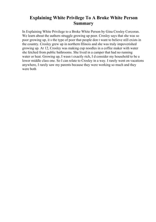 Explaining White Privilege To A Broke White Person
Summary
In Explaining White Privilege to a Broke White Person by Gina Crosley Corcoran.
We learn about the authors struggle growing up poor. Crosley says that she was so
poor growing up, it s the type of poor that people don t want to believe still exists in
the country. Crosley grew up in northern Illinois and she was truly impoverished
growing up. At 12, Crosley was making cup noodles in a coffee maker with water
she fetched from public bathrooms. She lived in a camper that had no running
water or heat. Growing up, I wasn t exactly rich, I d consider my household to be a
lower middle class one. So I can relate to Crosley in a way. I rarely went on vacations
anywhere, I rarely saw my parents because they were working so much and they
were both
 