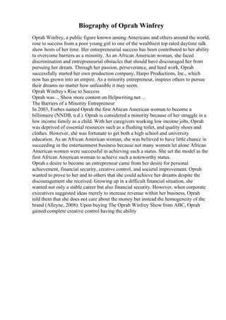 Biography of Oprah Winfrey
Oprah Winfrey, a public figure known among Americans and others around the world,
rose to success from a poor young girl to one of the wealthiest top rated daytime talk
show hosts of her time. Her entrepreneurial success has been contributed to her ability
to overcome barriers as a minority. As an African American woman, she faced
discrimination and entrepreneurial obstacles that should have discouraged her from
pursuing her dream. Through her passion, perseverance, and hard work, Oprah
successfully started her own production company, Harpo Productions, Inc., which
now has grown into an empire. As a minority entrepreneur, inspires others to pursue
their dreams no matter how unfeasible it may seem.
Oprah Winfrey s Rise to Success
Oprah was ... Show more content on Helpwriting.net ...
The Barriers of a Minority Entrepreneur
In 2003, Forbes named Oprah the first African American woman to become a
billionaire (NNDB, n.d.). Oprah is considered a minority because of her struggle in a
low income family as a child. With her caregivers working low income jobs, Oprah
was deprived of essential resources such as a flushing toilet, and quality shoes and
clothes. However, she was fortunate to get both a high school and university
education. As an African American woman, she was believed to have little chance in
succeeding in the entertainment business because not many women let alone African
American women were successful in achieving such a status. She set the model as the
first African American woman to achieve such a noteworthy status.
Oprah s desire to become an entrepreneur came from her desire for personal
achievement, financial security, creative control, and societal improvement. Oprah
wanted to prove to her and to others that she could achieve her dreams despite the
discouragement she received. Growing up in a difficult financial situation, she
wanted not only a stable career but also financial security. However, when corporate
executives suggested ideas merely to increase revenue within her business, Oprah
told them that she does not care about the money but instead the homogeneity of the
brand (Alleyne, 2008). Upon buying The Oprah Winfrey Show from ABC, Oprah
gained complete creative control having the ability
 