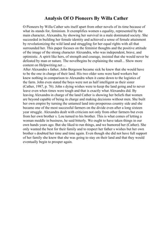Analysis Of O Pioneers By Willa Cather
O Pioneers by Willa Cather sets itself apart from other novels of its time because of
what its stands for, feminism. It exemplifies women s equality, represented by the
main character, Alexandra, by showing her survival in a male dominated society. She
succeeded in building her female identity and achieved a sense of female attainment
by revolutionizing the wild land and struggling for her equal rights with all that
surrounded her. This paper focuses on the feminist thoughts and the positive attitude
of the image of the strong character Alexandra, who was independent, brave, and
optimistic. A spirit like hers, of strength and courage, insisted that she would never be
defeated by man or nature. The novelbegins be explaining the small... Show more
content on Helpwriting.net ...
After Alexandra s father, John Bergeson became sick he knew that she would have
to be the one in charge of their land. His two older sons were hard workers but
knew nothing in comparison to Alexandra when it came down to the logistics of
the farm. John even stated the boys were not as half intelligent as their sister
(Cather, 1987, p. 76). John s dying wishes were to keep the land going and to never
leave even when times were tough and that is exactly what Alexandra did. By
leaving Alexandra in charge of the land Cather is showing her beliefs that women
are beyond capable of being in charge and making decisions without men. She built
her own empire by turning the untamed land into prosperous country side and she
became one of the most successful farmers on the divide even after a long sixteen
year struggle. Alexandra dealt with criticism not only from other farmers but even
from her own brother s. Lou turned to his brother. This is what comes of letting a
woman meddle in business, he said bitterly. We ought to have taken things in our
own hands years ago. But she liked to run things, and we humored her (Cather). She
only wanted the best for their family and to respect her father s wishes but her own
brother s doubted her time and time again. Even though she did not have full support
of her family she knew that she was going to stay on their land and that they would
eventually begin to prosper again.
 