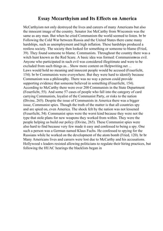 Essay Mccarthyism and Its Effects on America
McCarthyism not only destroyed the lives and careers of many Americans but also
the innocent image of the country. Senator Joe McCarthy from Wisconsin was the
same as any man. But when he cried Communism the world seemed to listen. br br
Following the Cold War between Russia and the United States there came many
hardships, such as unemployment and high inflation. These hardships produced a
restless society. The society then looked for something or someone to blame (Fried,
39). They found someone to blame. Communists. Throughout the country there was a
witch hunt known as the Red Scare. A basic idea was formed: Communismwas evil.
Anyone who participated in such evil was considered illegitimate and were to be
excluded from such things as... Show more content on Helpwriting.net ...
Laws would hold no meaning and innocent people would be accused (Feuerlicht,
154). br br Communists were everywhere. But they were hard to identify because
Communism was a philosophy. There was no way a person could provide
supporting evidence that someone believed in something (Feuerlicht, 154).
According to McCarthy there were over 200 Communists in the State Department
(Feuerlicht, 55). And some 57 cases of people who fall into the category of card
carrying Communists, loyalist of the Communist Party, or risks to the nation
(Divine, 265). Despite the issue of Communists in America there was a bigger
issue, Communist spies. Though the truth of the matter is that all countries spy
and are spied on, even America. The shock felt by the nation was not lessened
(Feuerlicht, 54). Communist spies were the worst kind because they were not the
type that stole plans for new weapons they worked from within. They were the
people helping us build our policy (Divine, 265). These Communist spies were
also hard to find because very few made it easy and confessed to being a spy. One
such a person was a German named Klaus Fuchs. He confessed to spying for the
Russians while he worked on the development of the atom bomb (Fried, 120). br br
Many Americans lives and careers were lost due to McCarthy and his accusations.
Hollywood s leaders resisted allowing politicians to regulate their hiring practices, but
following the HUAC hearings the blacklists began in
 