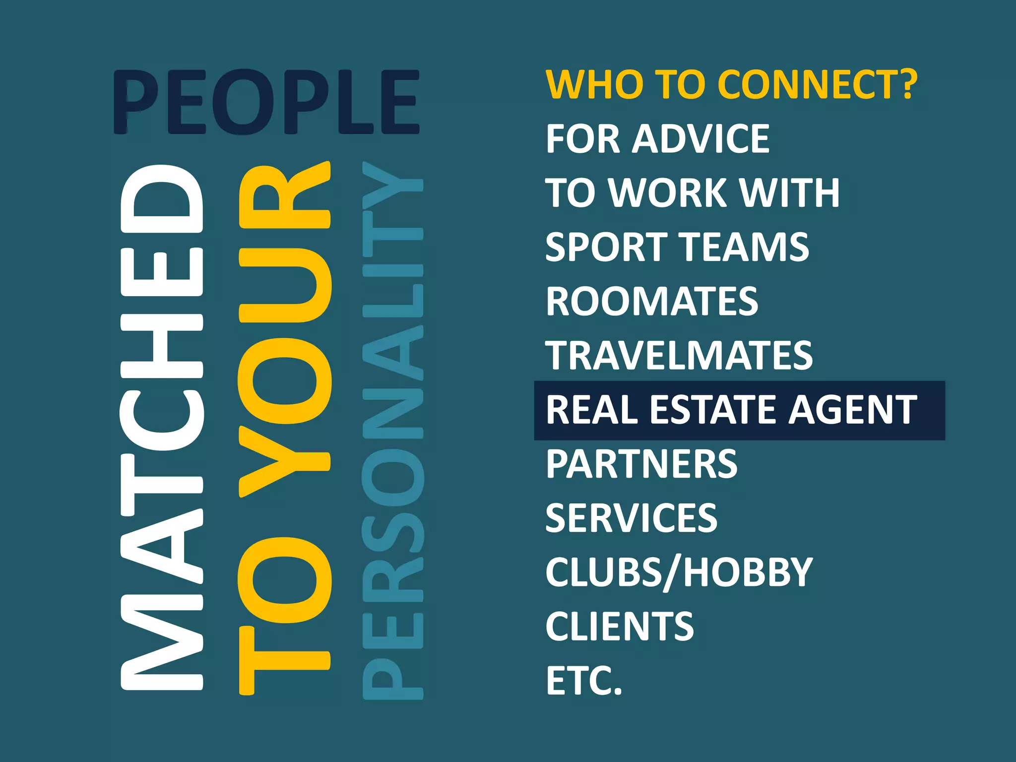 MATCHED
TOYOUR
PERSONALITY
WHO TO CONNECT?
FOR ADVICE
TO WORK WITH
SPORT TEAMS
ROOMATES
TRAVELMATES
REAL ESTATE AGENT
PARTNERS
SERVICES
CLUBS/HOBBY
CLIENTS
ETC.
PEOPLE