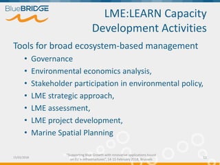 "Supporting Blue Growth with innovative applications based
on EU e-infrastructures”, 14-15 February 2018, Brussels
LME:LEARN Capacity
Development Activities
Tools for broad ecosystem-based management
• Governance
• Environmental economics analysis,
• Stakeholder participation in environmental policy,
• LME strategic approach,
• LME assessment,
• LME project development,
• Marine Spatial Planning
15/02/2018 11
 