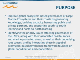 "Supporting Blue Growth with innovative applications based
on EU e-infrastructures”, 14-15 February 2018, Brussels
PURPOSE
• improve global ecosystem-based governance of Large
Marine Ecosystems and their coasts by generating
knowledge, building capacity, harnessing public and
private partners, and supporting south-to-south
learning and north-to-north learning
• identifying the priority issues affecting governance of
the LMEs, along with their associated coastal zones,
and marine protected areas, as well as their underlying
root causes, and by integrating these in a global
ecosystem-based governance framework founded on
global coordination and cooperation.
15/02/2018 6
 