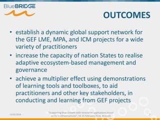 "Supporting Blue Growth with innovative applications based
on EU e-infrastructures”, 14-15 February 2018, Brussels
OUTCOMES
• establish a dynamic global support network for
the GEF LME, MPA, and ICM projects for a wide
variety of practitioners
• increase the capacity of nation States to realise
adaptive ecosystem-based management and
governance
• achieve a multiplier effect using demonstrations
of learning tools and toolboxes, to aid
practitioners and other key stakeholders, in
conducting and learning from GEF projects
15/02/2018 7
 