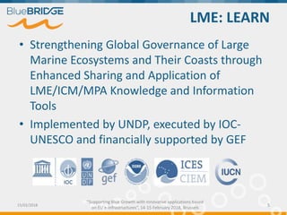 "Supporting Blue Growth with innovative applications based
on EU e-infrastructures”, 14-15 February 2018, Brussels
LME: LEARN
• Strengthening Global Governance of Large
Marine Ecosystems and Their Coasts through
Enhanced Sharing and Application of
LME/ICM/MPA Knowledge and Information
Tools
• Implemented by UNDP, executed by IOC-
UNESCO and financially supported by GEF
15/02/2018 5
 