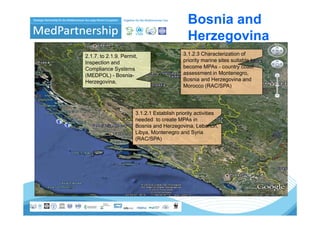 Bosnia and
                                              Herzegovina
2.1.7. to 2.1.9. Permit,                    3.1.2.3 Characterization of
Inspection and                              priority marine sites suitable to
Compliance Systems                          become MPAs - country coast
(MEDPOL) - Bosnia-                          assessment in Montenegro,
Herzegovina,                                Bosnia and Herzegovina and
                                            Morocco (RAC/SPA)




                       3.1.2.1
                       3 1 2 1 Establish priority activities
                       needed to create MPAs in
                       Bosnia and Herzegovina, Lebanon,
                       Libya, Montenegro and Syria
                       (RAC/SPA)
 
