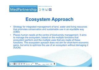 Ecosystem Approach
•   Strategy for integrated management of land water and living resources
                                            land,
    that promotes conservation and sustainable use in an equitable way
    (CBD)
•   Places human needs at the centre of biodiversity management It aims
                                                      management.
    to manage the ecosystem, based on the multiple functions that
    ecosystem perform and the multiple uses that are made of these
    functions.
    functions The ecosystem aproach does not aim for short-term economic
                                                       short term
    gains, but aims to optimize the use of an ecosystem without damaging it
    (IUCN)
 