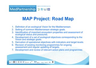 MAP Project: Road Map
1. Definition f
1 D fi iti of an ecological Vi i f th M dit
                        l i l Vision for the Mediterranean.
2. Setting of common Mediterranean strategic goals.
3. Identification of important ecosystem properties and assessment of
   ecological status and pressures.
       l i l t t         d
4. Development of a set of ecological objectives corresponding to the
   Vision and strategic goals.
5. Derivation f
5 D i ti of operational objectives with i di t
                        ti   l bj ti      ith indicators and t
                                                           d target l
                                                                  t levels.
                                                                        l
6. Revision of existing monitoring programmes for ongoing
   assessment and regular updating of targets.
7. Development
7 De elopment and review of rele ant action plans and programmes
                       re ie     relevant
 