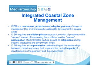 Integrated Coastal Zone
                    Management
                    M          t
•   ICZM is a continuous proactive and adaptive process of resource
               continuous,
    management for environmentally sustainable development in coastal
    areas
•   ICZM requires a multidisciplinary approach, solution of problems within
                i         ltidi i li              h     l ti   f   bl     ithi
    “sectors” instead of transferring the problems to other “sectors”,
    participation of all interested parties, as well as integration among
    sectors, institutions and government levels
•   ICZM requires a comprehensive understanding of the relationships
    between coastal resources, their uses and the mutual impacts of
                                                                 p
    development on the economy and the environment
 