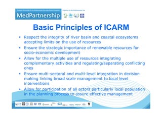 Basic Principles of ICARM
                p
Respect the integrity of river basin and coastal ecosystems
accepting limits on the use of resources
    p g
Ensure the strategic importance of renewable resources for
socio-economic development
Allow f the multiple use of resources integrating
All   for h   li l        f           i       i
complementary activities and regulating/separating conflicting
ones
Ensure multi-sectoral and multi-level integration in decision
making linking broad scale management to local level
interventions
Allow for participation of all actors particularly local population
in the planning p
       p      g process to assure effective management
                                                     g
 