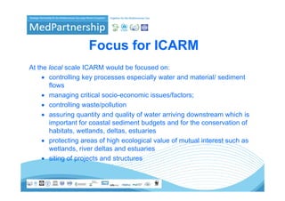 Focus for ICARM
At the local scale ICARM would be focused on:
     • controlling key processes especially water and material/ sediment
       flows
     • managing critical socio-economic issues/factors;
     • controlling waste/pollution
     • assuring quantity and quality of water arriving downstream which is
       important for coastal sediment budgets and for the conservation of
       habitats, wetlands, deltas, estuaries
     • protecting areas of high ecological value of mutual interest such as
       wetlands, river d l
            l d i       deltas and estuaries
                                 d       i
     • siting of projects and structures
 