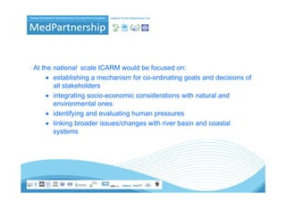 At the national scale ICARM would be focused on:
     • establishing a mechanism for co-ordinating goals and decisions of
       all stakeholders
     • integrating socio-economic considerations with natural and
       environmental ones
     • identifying and evaluating human pressures
     • linking broader issues/changes with river basin and coastal
       systems
 