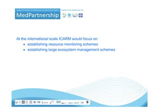 At the international scale ICARM would focus on:
     • establishing resource monitoring schemes
          t bli hi               it i     h
     • establishing large ecosystem management schemes
 