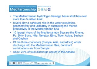 • The Mediterranean hydrologic drainage basin stretches over
  more than 5 million km2
                        km2.
• Rivers play a particular role in the water circulation,
  geochemistry and ultimately in sustaining the marine
  productivity in the Mediterranean Sea
• 10 largest rivers of the Mediterranean Sea are the Rhone,
  Po, D i Buna, Nile, N
  P Drin- B         Nil Neretva, Eb Tib Adi
                                   Ebro, Tiber, Adige, S h
                                                       Seyhan
  and Ceyhan
• Of the three continents (Europe, Asia, and Africa) which
                           (Europe Asia
  discharge into the Mediterranean Sea, dominant
  contributions are from Europe
• About 25% of total discharge occurs in the Adriatic
 