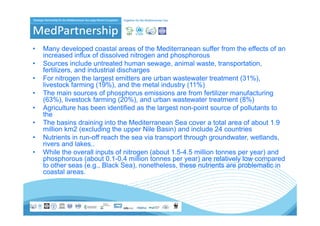 •   Many developed coastal areas of the Mediterranean suffer from the effects of an
    increased influx of dissolved nitrogen and phosphorous
•   Sources i l d untreated h
    S          include t t d human sewage, animal waste, t
                                                    i l       t transportation,
                                                                        t ti
    fertilizers, and industrial discharges
•   For nitrogen the largest emitters are urban wastewater treatment (31%),
    livestock farming (
                      g (19%), and the metal industry (11%)
                              ),                    y(     )
•   The main sources of phosphorus emissions are from fertilizer manufacturing
    (63%), livestock farming (20%), and urban wastewater treatment (8%)
•   Agriculture has been identified as the largest non-point source of pollutants to
    the
    th
•   The basins draining into the Mediterranean Sea cover a total area of about 1.9
    million km2 (excluding the upper Nile Basin) and include 24 countries
•   Nutrients in run-off reach the sea via transport through groundwater wetlands
                  run off                                     groundwater, wetlands,
    rivers and lakes..
•   While the overall inputs of nitrogen (about 1.5-4.5 million tonnes per year) and
    phosphorous (about 0.1-0.4 million tonnes per year) are relatively low compared
    to other seas (e.g., Black Sea), nonetheless, these nutrients are problematic in
                    (e g         Sea) nonetheless
    coastal areas.
 