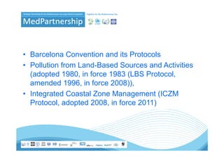 • Barcelona Convention and its Protocols
• Pollution from Land-Based Sources and Activities
  (adopted 1980, in force 1983 (LBS Protocol,
  amended 1996, in force 2008)),
• Integrated Coastal Zone Management (
      g                          g       (ICZM
  Protocol, adopted 2008, in force 2011)
 