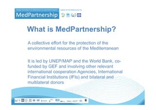 What is MedPartnership?
A collective effort for the protection of the
environmental resources of the Mediterranean

It is led by UNEP/MAP and the World Bank, co-
funded by GEF and involving other relevant
international cooperation Agencies, International
Financial Institutions (IFIs) and bilateral and
multilateral donors
 