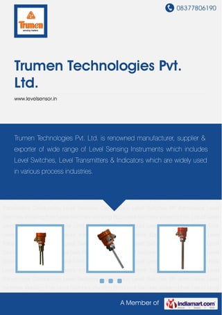 08377806190
A Member of
Trumen Technologies Pvt.
Ltd.
www.levelsensor.in
Level Sensors Instrumentation and Control Equipment Continuous Level
Transmitters Conductivity Level Switches Capacitance Level Switches RF Admittance Level
Switches Vibrating Fork Level Switches Vibrating Rod Level Switches Vibrating Fork Liquid Level
Switches Vibrating Rod Level Limit Switches Vibronic Liquid Level Limit Switch Tuning Fork
Level Switches Level Sensors Instrumentation and Control Equipment Continuous Level
Transmitters Conductivity Level Switches Capacitance Level Switches RF Admittance Level
Switches Vibrating Fork Level Switches Vibrating Rod Level Switches Vibrating Fork Liquid Level
Switches Vibrating Rod Level Limit Switches Vibronic Liquid Level Limit Switch Tuning Fork
Level Switches Level Sensors Instrumentation and Control Equipment Continuous Level
Transmitters Conductivity Level Switches Capacitance Level Switches RF Admittance Level
Switches Vibrating Fork Level Switches Vibrating Rod Level Switches Vibrating Fork Liquid Level
Switches Vibrating Rod Level Limit Switches Vibronic Liquid Level Limit Switch Tuning Fork
Level Switches Level Sensors Instrumentation and Control Equipment Continuous Level
Transmitters Conductivity Level Switches Capacitance Level Switches RF Admittance Level
Switches Vibrating Fork Level Switches Vibrating Rod Level Switches Vibrating Fork Liquid Level
Switches Vibrating Rod Level Limit Switches Vibronic Liquid Level Limit Switch Tuning Fork
Level Switches Level Sensors Instrumentation and Control Equipment Continuous Level
Transmitters Conductivity Level Switches Capacitance Level Switches RF Admittance Level
Switches Vibrating Fork Level Switches Vibrating Rod Level Switches Vibrating Fork Liquid Level
Trumen Technologies Pvt. Ltd. is renowned manufacturer, supplier &
exporter of wide range of Level Sensing Instruments which includes
Level Switches, Level Transmitters & Indicators which are widely used
in various process industries.
 