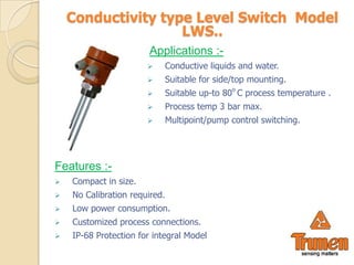 Conductivity type Level Switch Model
                    LWS..
                        Applications :-
                              Conductive liquids and water.
                              Suitable for side/top mounting.
                                                o
                              Suitable up-to 80 C process temperature .
                              Process temp 3 bar max.
                              Multipoint/pump control switching.




Features :-
   Compact in size.
   No Calibration required.
   Low power consumption.
   Customized process connections.
   IP-68 Protection for integral Model
 