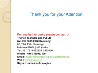 Thank you for your Attention



For any further query please contact :-
Trumen Technologies Pvt Ltd
(An ISO 9001:2008 Company)
86, Tilak Path, Rambagh,
Indore- 452004 ( MP ) India
Tel : +91-731-6562425, 2435106,
Mobile : +91-7389933120
Email : rupesh@trumen.in ; sales@trumen.in
Web : www.trumen.in
Skype : trumen.technologies
 