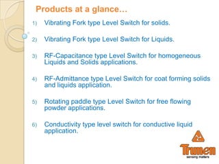 Products at a glance…
1)   Vibrating Fork type Level Switch for solids.

2)   Vibrating Fork type Level Switch for Liquids.

3)   RF-Capacitance type Level Switch for homogeneous
     Liquids and Solids applications.

4)   RF-Admittance type Level Switch for coat forming solids
     and liquids application.

5)   Rotating paddle type Level Switch for free flowing
     powder applications.

6)   Conductivity type level switch for conductive liquid
     application.
 