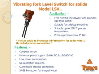 Vibrating fork Level Switch for solids
             Model LSV..
                                  Application :-
                                      Free flowing fine powder and granules
                                       size max 10mm.
                                      Suitable for side/top mounting.
                                      Suitable up-to 250o C process
                                       temperature.
                                      Process pressure Max 15 Bar.

    * First in India to introduce vibrating fork for solids with 1”
    threaded process connection *
Features :-
     Compact in size.
     Universal power supply 18-60V DC & 18-260V AC
     Low power consumption.
     No calibration required.
     Customized process connection.
     IP-68 Protection for integral Model
 