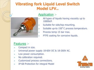 Vibrating fork Liquid Level Switch
               Model LFV..
                      Application :-
                         All types of liquids having viscosity up to
                          10000cP.
                         Suitable for side/top mounting.
                         Suitable up-to 150o C process temperature.
                         Process temp 15 bar max.
                         PTFE coating for corrosive liquids.


Features :-
    Compact in size.
    Universal power supply 18-60V DC & 18-260V AC.
    Low power consumption.
    No calibration required.
    Customized process connections.
    IP-68 Protection for integral Model
 