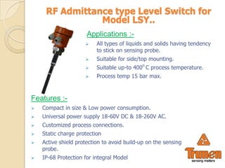 RF Admittance type Level Switch for
                Model LSY..
                      Applications :-
                         All types of liquids and solids having tendency
                          to stick on sensing probe.
                         Suitable for side/top mounting.
                         Suitable up-to 400o C process temperature.
                         Process temp 15 bar max.



Features :-
   Compact in size & Low power consumption.
   Universal power supply 18-60V DC & 18-260V AC.
   Customized process connections.
   Static charge protection
   Active shield protection to avoid build-up on the sensing
    probe.
   IP-68 Protection for integral Model
 