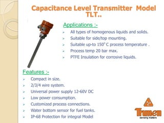 Capacitance Level Transmitter Model
                   TLT..
                       Applications :-
                          All types of homogenous liquids and solids.
                          Suitable for side/top mounting.
                          Suitable up-to 150o C process temperature .
                          Process temp 20 bar max.
                          PTFE Insulation for corrosive liquids.


Features :-
   Compact in size.
   2/3/4 wire system.
   Universal power supply 12-60V DC
   Low power consumption.
   Customized process connections.
   Water bottom sensor for fuel tanks.
   IP-68 Protection for integral Model
 