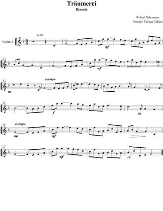 Träumerei
                                           Reverie

                                                                        Robert Schumann
                                                                      Arranjo: Fátima Calixto



                                                                           
                                             
                       = 60
                                                      
                   
                          
                                
                                
                              
                               
                                               
                                                                   
                                                                               
                                                                               
                      
                      
                      
                                           
Violino I




                                  
                                                     
                                                        
4      
         
    
        
                               
                         
                                                
                                                                     
                                                                      
            
             
             
             
                 
                 
                     
                     
 
                                                                  
                                  

8                                      
         
                            
                                                 
                               a tempo

                   
                    
                          
                        
                                                                    
                                                                       
                                                                        
                                                                            
                                                                                 
                                                                                 
                                                                                 
                                                                                 


                  
                  
                  
                  
                                                                       
                                                                            
                                                                            
                                                                            
   rit
    .

                               
                                      
                                    
                                    
13
     
                     
              
             
                                              
                                                      
                                                               
                                                               
                                                                     
                                                                        
                                                                      
                                                                        
                                                                        

                                 
                                                                   rit
                                                                          .

                                                            
17                                 
                                                
                                                         
                                                                       
      a tempo

   
                 
                
                 
                        
                                                                
                                                                            
                                                                             
                       

                        
                                                                      
21                           
                                                            
                                                                               

     
      
          
           
            

                                                        
                                                                               
                                                                               
                                                                              
                                                                         rit
                                                                  .
 