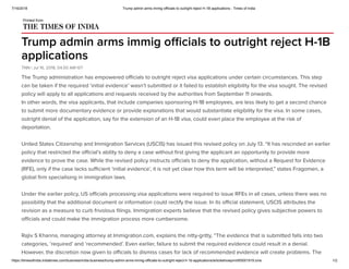 7/16/2018 Trump admin arms immig officials to outright reject H-1B applications - Times of India
https://timesofindia.indiatimes.com/business/india-business/trump-admin-arms-immig-officials-to-outright-reject-h-1b-applications/articleshowprint/65001919.cms 1/2
Trump admin arms immig oﬃcials to outright reject H-1B
applications
TNN | Jul 16, 2018, 04.00 AM IST
Printed from
The Trump administration has empowered oﬃcials to outright reject visa applications under certain circumstances. This step
can be taken if the required ‘initial evidence’ wasn’t submitted or it failed to establish eligibility for the visa sought. The revised
policy will apply to all applications and requests received by the authorities from September 11 onwards.
In other words, the visa applicants, that include companies sponsoring H-1B employees, are less likely to get a second chance
to submit more documentary evidence or provide explanations that would substantiate eligibility for the visa. In some cases,
outright denial of the application, say for the extension of an H-1B visa, could even place the employee at the risk of
deportation.
United States Citizenship and Immigration Services (USCIS) has issued this revised policy on July 13. “It has rescinded an earlier
policy that restricted the oﬃcial’s ability to deny a case without ﬁrst giving the applicant an opportunity to provide more
evidence to prove the case. While the revised policy instructs oﬃcials to deny the application, without a Request for Evidence
(RFE), only if the case lacks suﬃcient ‘initial evidence’, it is not yet clear how this term will be interpreted,” states Fragomen, a
global ﬁrm specialising in immigration laws.
Under the earlier policy, US oﬃcials processing visa applications were required to issue RFEs in all cases, unless there was no
possibility that the additional document or information could rectify the issue. In its oﬃcial statement, USCIS attributes the
revision as a measure to curb frivolous ﬁlings. Immigration experts believe that the revised policy gives subjective powers to
oﬃcials and could make the immigration process more cumbersome.
Rajiv S Khanna, managing attorney at Immigration.com, explains the nitty-gritty, “The evidence that is submitted falls into two
categories, ‘required’ and ‘recommended’. Even earlier, failure to submit the required evidence could result in a denial.
However, the discretion now given to oﬃcials to dismiss cases for lack of recommended evidence will create problems. The
 