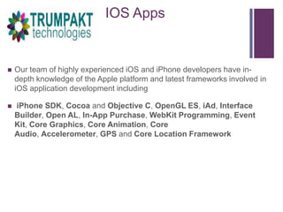 +

IOS Apps



Our team of highly experienced iOS and iPhone developers have indepth knowledge of the Apple platform and latest frameworks involved in
iOS application development including



iPhone SDK, Cocoa and Objective C, OpenGL ES, iAd, Interface
Builder, Open AL, In-App Purchase, WebKit Programming, Event
Kit, Core Graphics, Core Animation, Core
Audio, Accelerometer, GPS and Core Location Framework

 